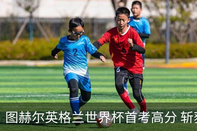 图赫尔英格兰世界杯首考高分 斩获7次绝佳机会22射11正