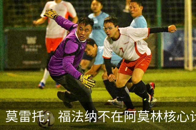 莫雷托：福法纳不在阿莫林核心计划内，经纪团队已在寻找下家