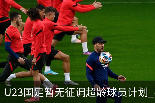 U23国足暂无征调超龄球员计划 不排除全适龄球员出战亚运会